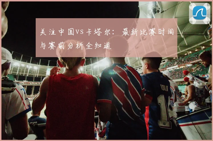 关注中国vs卡塔尔:最新比赛时间与赛前分析全知道