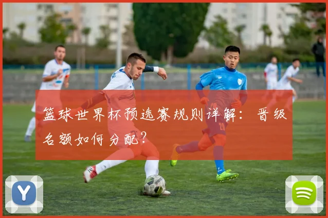 篮球世界杯预选赛规则详解:晋级名额如何分配?
