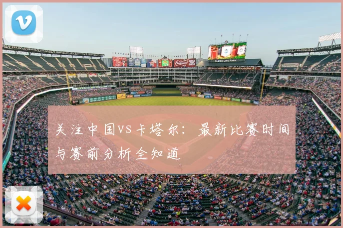 关注中国vs卡塔尔:最新比赛时间与赛前分析全知道