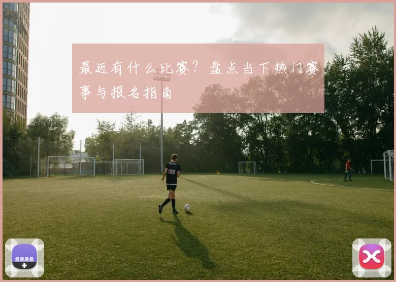 最近有什么比赛?盘点当下热门赛事与报名指南